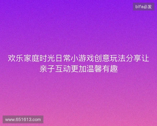 欢乐家庭时光日常小游戏创意玩法分享让亲子互动更加温馨有趣